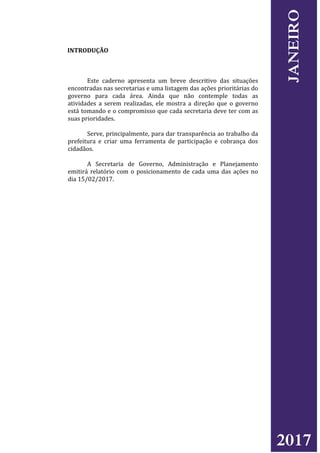 INTRODUÇÃO
Este caderno apresenta um breve descritivo das situações
encontradas nas secretarias e uma listagem das ações prioritárias do
governo para cada área. Ainda que não contemple todas as
atividades a serem realizadas, ele mostra a direção que o governo
está tomando e o compromisso que cada secretaria deve ter com as
suas prioridades.
Serve, principalmente, para dar transparência ao trabalho da
prefeitura e criar uma ferramenta de participação e cobrança dos
cidadãos.
A Secretaria de Governo, Administração e Planejamento
emitirá relatório com o posicionamento de cada uma das ações no
dia 15/02/2017.
2017
JANEIRO
 