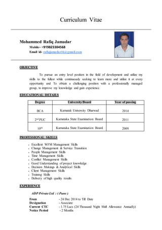 Curriculum Vitae
Mohammed Rafiq Jamadar
Mobile- +919823304568
Email id- rafiqjamadar16@gmail.com
OBJECTIVE
To pursue an entry level position in the field of development and utilize my
skills to the fullest while continuously seeking to learn more and utilize it at every
opportunity and To obtain a challenging position with a professionally managed
group, to improve my knowledge and gain experience.
EDUCATIONAL DETAILS
Degree University/Board Year of passing
BCA Karnatak University Dharwad 2014
2nd PUC Karnataka State Examination Board 2011
10th Karnataka State Examination Board 2009
PROFESSIONAL SKILLS
 Excellent WFM Management Skills
 Change Management & Service Transition
 People Management Skills
 Time Management Skills
 Conflict Management Skills
 Good Understanding of project knowledge
 Decision Makings & Analytical Skills
 Client Management Skills
 Training Skills
 Delivery of high quality results
EXPERIENCE
ADP Private Ltd : ( Pune )
From - 24 Dec 2014 to Till Date
Designation - Associate
Current CTC - 1.75 Lacs (24 Thousand Night Shift Allowance Annually)
Notice Period - 2 Months
 
