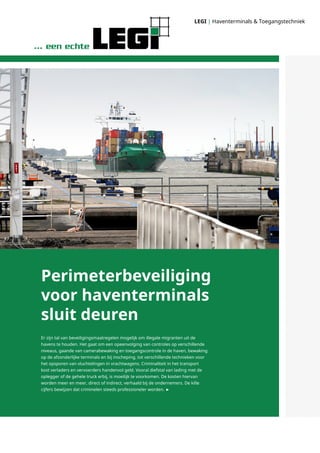 LEGI | Haventerminals & Toegangstechniek
Er zijn tal van beveiligingsmaatregelen mogelijk om illegale migranten uit de
havens te houden. Het gaat om een opeenvolging van controles op verschillende
niveaus, gaande van camerabewaking en toegangscontrole in de haven, bewaking
op de afzonderlijke terminals en bij inscheping, tot verschillende technieken voor
het opsporen van vluchtelingen in vrachtwagens. Criminaliteit in het transport
kost verladers en vervoerders handenvol geld. Vooral diefstal van lading met de
oplegger of de gehele truck erbij, is moeilijk te voorkomen. De kosten hiervan
worden meer en meer, direct of indirect, verhaald bij de ondernemers. De kille
cijfers bewijzen dat criminelen steeds professioneler worden. ►
Perimeterbeveiliging
voor haventerminals
sluit deuren
 