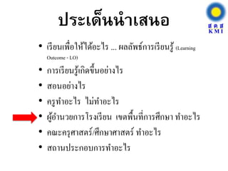 ประเด็นนาเสนอ
• เรียนเพื่อให้ได้อะไร ... ผลลัพธ์การเรียนรู้ (Learning
Outcome - LO)
• การเรียนรู้เกิดขึ้นอย่างไร
• สอนอย่างไร
• ครูทาอะไร ไม่ทาอะไร
• ผู้อานวยการโรงเรียน เขตพื้นที่การศึกษา ทาอะไร
• คณะครุศาสตร์/ศึกษาศาสตร์ ทาอะไร
• สถานประกอบการทาอะไร
 