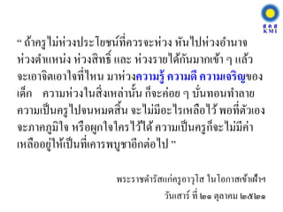 “ ถ้าครูไม่ห่วงประโยชน์ที่ควรจะห่วง หันไปห่วงอานาจ
ห่วงตาแหน่ง ห่วงสิทธิ์ และ ห่วงรายได้กันมากเข้า ๆ แล้ว
จะเอาจิตเอาใจที่ไหน มาห่วงความรู้ ความดี ความเจริญของ
เด็ก ความห่วงในสิ่งเหล่านั้น ก็จะค่อย ๆ บั่นทอนทาลาย
ความเป็นครูไปจนหมดสิ้น จะไม่มีอะไรเหลือไว้พอที่ตัวเอง
จะภาคภูมิใจ หรือผูกใจใครไว้ได้ความเป็นครูก็จะไม่มีค่า
เหลืออยู่ให้เป็นที่เคารพบูชาอีกต่อไป ”
พระราชดารัสแก่ครูอาวุโส ในโอกาสเข้าเฝ้าฯ
วันเสาร์ ที่ ๒๑ ตุลาคม ๒๕๒๑
 