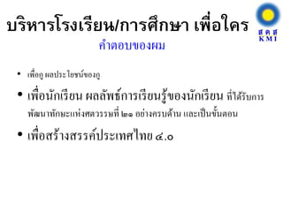 บริหารโรงเรียน/การศึกษา เพื่อใคร
• เพื่อกู ผลประโยชน์ของกู
• เพื่อนักเรียน ผลลัพธ์การเรียนรู้ของนักเรียน ที่ได้รับการ
พัฒนาทักษะแห่งศตวรรษที่ ๒๑ อย่างครบด้าน และเป็นขั้นตอน
• เพื่อสร้างสรรค์ประเทศไทย๔.๐
คาตอบของผม
 