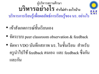 บริหารอย่างไร ทา/ไม่ทา อะไรบ้าง
• เข้าสังเกตการณ์ชั้นเรียนเอง
• จัดระบบ peer classroom observation & feedback
• จัดหา VDO บันทึกสภาพ นร. ในชั้นเรียน สาหรับ
ครูนาไปใช้feedback ตนเอง และ feedback ซึ่งกัน
และกัน
ผู้บริหารสถานศึกษา
บริหารการเรียนรู้เพื่อผลลัพธ์การเรียนรู้ของ นร. อย่างไร
 
