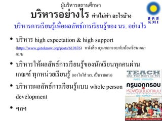 บริหารอย่างไร ทา/ไม่ทา อะไรบ้าง
• บริหาร high expectation & high support
(https://www.gotoknow.org/posts/619876) หนังสือ ครูนอกกรอบกับห้องเรียนนอก
แบบ
• บริหารให้ผลลัพธ์การเรียนรู้ของนักเรียนทุกคนผ่าน
เกณฑ์ทุกหน่วยเรียนรู้ (เอาใจใส่ นร. เป็นรายคน)
• บริหารผลลัพธ์การเรียนรู้แบบ whole person
development
• ฯลฯ
ผู้บริหารสถานศึกษา
บริหารการเรียนรู้เพื่อผลลัพธ์การเรียนรู้ของ นร. อย่างไร
 