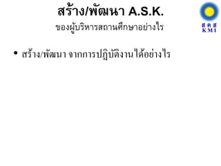 สร้าง/พัฒนา A.S.K.
• สร้าง/พัฒนา จากการปฏิบัติงานได้อย่างไร
ของผู้บริหารสถานศึกษาอย่างไร
 