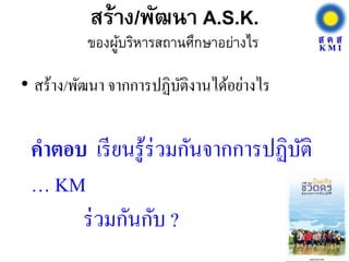 สร้าง/พัฒนา A.S.K.
• สร้าง/พัฒนา จากการปฏิบัติงานได้อย่างไร
ของผู้บริหารสถานศึกษาอย่างไร
คาตอบ เรียนรู้ร่วมกันจากการปฏิบัติ
… KM
ร่วมกันกับ ?
 