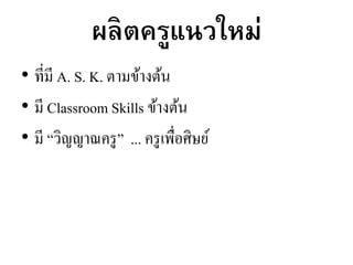ผลิตครูแนวใหม่
• ที่มี A. S. K. ตามข้างต้น
• มี Classroom Skills ข้างต้น
• มี “วิญญาณครู” ... ครูเพื่อศิษย์
 