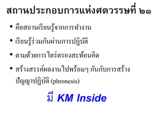 สถานประกอบการแห่งศตวรรษที่ ๒๑
• คือสถานเรียนรู้จากการทางาน
• เรียนรู้ร่วมกันผ่านการปฏิบัติ
• ตามด้วยการไตร่ตรองสะท้อนคิด
• สร้างสรรค์ผลงานไปพร้อมๆ กันกับการสร้าง
ปัญญาปฏิบัติ (phronesis)
มี KM Inside
 