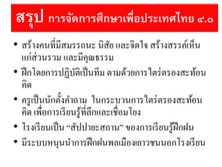 สรุป การจัดการศึกษาเพื่อประเทศไทย ๔.๐
• สร้างคนที่มีสมรรถนะ นิสัย และจิตใจ สร้างสรรค์เห็น
แก่ส่วนรวม และมีคุณธรรม
• ฝึกโดยการปฏิบัติเป็นทีม ตามด้วยการไตร่ตรองสะท้อน
คิด
• ครูเป็นนักตั้งคาถาม ในกระบวนการไตร่ตรองสะท้อน
คิด เพื่อการเรียนรู้ที่ลึกและเชื่อมโยง
• โรงเรียนเป็น “สัปปายะสถาน” ของการเรียนรู้ฝึกฝน
• มีระบบหนุนนาการฝึกฝนพลเมืองเยาวชนนอกโรงเรียน
 