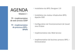 AGENDA
Module 2 –
TP – Implémentation
de web services SOAP
TP – Implémentation
de processus BPEL-
BPMN
 Installation du BPEL Designer 2.0
 Installation du moteur d’exécution BPEL
Apache ODE
 Configuration de l’environnement de travail
sous Eclipse
 Implémentation des Web Service
 Implémentation de business process BPEL –
Orchestration
 