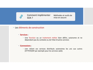  Les éléments de construction
 Services :
 Une fonction ou un traitement métier bien défini, autonome et ne
dépendant pas du contexte ou de l'état d'autres services
 Connexions :
 Lien reliant ces services distribués autonomes les uns aux autres
(HTTP/SOAP par exemple pour les services web).
Comment implémenter
SOA ?
Méthodes et outils de
mise en oeuvre
 