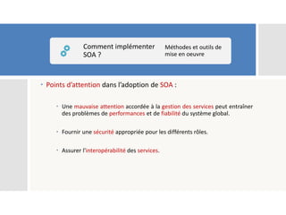  Points d’attention dans l’adoption de SOA :
 Une mauvaise attention accordée à la gestion des services peut entraîner
des problèmes de performances et de fiabilité du système global.
 Fournir une sécurité appropriée pour les différents rôles.
 Assurer l'interopérabilité des services.
Comment implémenter
SOA ?
Méthodes et outils de
mise en oeuvre
 