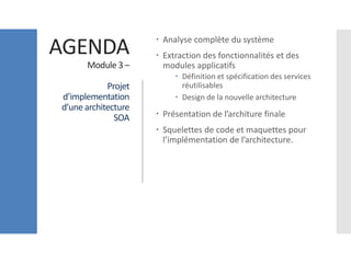 AGENDA
Module 3 –
Projet
d’implementation
d’une architecture
SOA
 Analyse complète du système
 Extraction des fonctionnalités et des
modules applicatifs
 Définition et spécification des services
réutilisables
 Design de la nouvelle architecture
 Présentation de l’architure finale
 Squelettes de code et maquettes pour
l’implémentation de l’architecture.
 