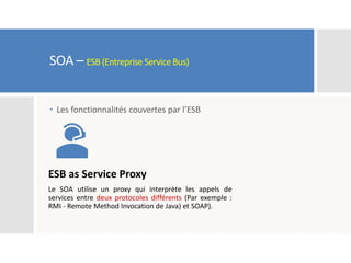 SOA – ESB (Entreprise Service Bus)
 Les fonctionnalités couvertes par l’ESB
ESB as Service Proxy
Le SOA utilise un proxy qui interprète les appels de
services entre deux protocoles différents (Par exemple :
RMI - Remote Method Invocation de Java) et SOAP).
 