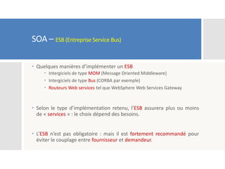 SOA – ESB (Entreprise Service Bus)
 Quelques manières d’implémenter un ESB
 Intergiciels de type MOM (Message Oriented Middleware)
 Intergiciels de type Bus (CORBA par exemple)
 Routeurs Web services tel que WebSphere Web Services Gateway
 Selon le type d’implémentation retenu, l’ESB assurera plus ou moins
de « services » : le choix dépend des besoins.
 L’ESB n’est pas obligatoire : mais il est fortement recommandé pour
éviter le couplage entre fournisseur et demandeur.
 