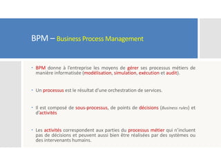 BPM – Business Process Management
 BPM donne à l’entreprise les moyens de gérer ses processus métiers de
manière informatisée (modélisation, simulation, exécution et audit).
 Un processus est le résultat d’une orchestration de services.
 Il est composé de sous-processus, de points de décisions (Business rules) et
d’activités
 Les activités correspondent aux parties du processus métier qui n’incluent
pas de décisions et peuvent aussi bien être réalisées par des systèmes ou
des intervenants humains.
 