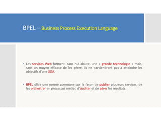 BPEL – Business Process Execution Language
 Les services Web forment, sans nul doute, une « grande technologie » mais,
sans un moyen efficace de les gérer, ils ne parviendront pas à atteindre les
objectifs d’une SOA.
 BPEL offre une norme commune sur la façon de publier plusieurs services, de
les orchestrer en processus métier, d'auditer et de gérer les résultats.
 