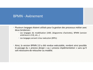 BPMN - Avènement
 Plusieurs langages étaient utilisés pour la gestion des processus métier avec
deux tendances :
 Les langages de modélisation (UML (diagramme d’activités), BPMN (version
antérieure à 2.0), etc…)
 Les langages servant à leur exécution (BPEL)
 Ainsi, la version BPMN 2.0 a été rendue exécutable, rendant ainsi possible
le passage du « process design » au « process implémentation » sans qu’il
soit nécessaire de retoucher au modèle.
 