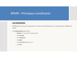 BPMN – Principaux constituants
 Les événements
 BPMN permet aussi de spécifier la nature de l’évènement en recensent les différents
types.
 Un évènement peut être :
 abstrait : il sera alors un point vide,
 un message
 une minuterie
 un signal
 une correction d’erreur ou
 un arrêt
 