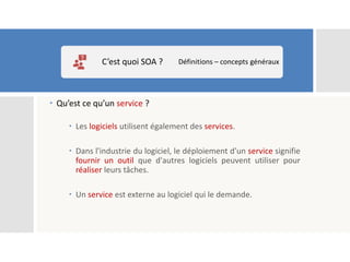  Qu’est ce qu’un service ?
 Les logiciels utilisent également des services.
 Dans l'industrie du logiciel, le déploiement d'un service signifie
fournir un outil que d'autres logiciels peuvent utiliser pour
réaliser leurs tâches.
 Un service est externe au logiciel qui le demande.
C’est quoi SOA ? Définitions – concepts généraux
 