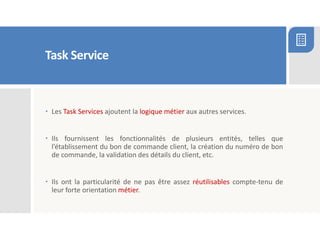Task Service
 Les Task Services ajoutent la logique métier aux autres services.
 Ils fournissent les fonctionnalités de plusieurs entités, telles que
l’établissement du bon de commande client, la création du numéro de bon
de commande, la validation des détails du client, etc.
 Ils ont la particularité de ne pas être assez réutilisables compte-tenu de
leur forte orientation métier.
 