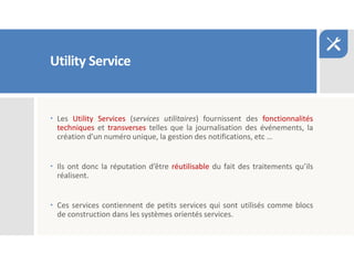 Utility Service
 Les Utility Services (services utilitaires) fournissent des fonctionnalités
techniques et transverses telles que la journalisation des événements, la
création d'un numéro unique, la gestion des notifications, etc …
 Ils ont donc la réputation d’être réutilisable du fait des traitements qu’ils
réalisent.
 Ces services contiennent de petits services qui sont utilisés comme blocs
de construction dans les systèmes orientés services.
 
