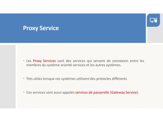 Proxy Service
 Les Proxy Services sont des services qui servent de connexion entre les
membres du système orienté services et les autres systèmes.
 Très utiles lorsque ces systèmes utilisent des protocles différents
 Ces services sont aussi appelés services de passerelle (Gateway Service).
 