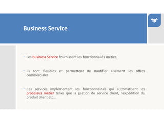 Business Service
 Les Business Service fournissent les fonctionnaliés métier.
 Ils sont flexibles et permettent de modifier aisément les offres
commerciales.
 Ces services implémentent les fonctionnalités qui automatisent les
processus métier telles que la gestion du service client, l'expédition du
produit client etc...
 