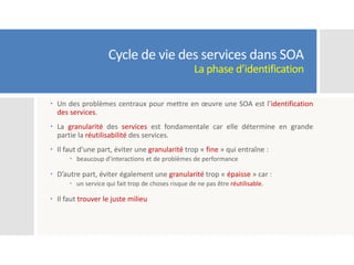 Cycle de vie des services dans SOA
La phase d’identification
 Un des problèmes centraux pour mettre en œuvre une SOA est l’identification
des services.
 La granularité des services est fondamentale car elle détermine en grande
partie la réutilisabilité des services.
 Il faut d’une part, éviter une granularité trop « fine » qui entraîne :
 beaucoup d’interactions et de problèmes de performance
 D’autre part, éviter également une granularité trop « épaisse » car :
 un service qui fait trop de choses risque de ne pas être réutilisable.
 Il faut trouver le juste milieu
 