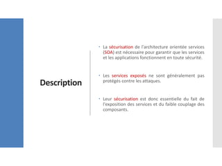 Description
 La sécurisation de l'architecture orientée services
(SOA) est nécessaire pour garantir que les services
et les applications fonctionnent en toute sécurité.
 Les services exposés ne sont généralement pas
protégés contre les attaques.
 Leur sécurisation est donc essentielle du fait de
l'exposition des services et du faible couplage des
composants.
 