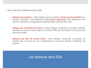 Les attaques dans SOA
 Voici une liste d'attaques dans SOA:
 Attaques par injection : Cette attaque peut se produire lorsqu'aucune validation sur
l'entrée utilisateur n'est effectuée et qu'aucune séparation n'est effectuée entre
l'entrée utilisateur et l'application (injection SQL, injection XML, etc).
 Attaque par corruption du schéma : Cette attaque, lorsqu’elle se produit, modifie,
remplace ou même endommage les schémas XML qui fournissent la structure des
documents XML.
 Attaques par déni de service (DoS) : Cette attaque, lorsqu'elle se produit, ne
modifie pas le service ou son comportement, mais peut bloquer l'utilisation du
service.
 