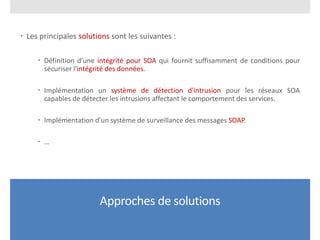 Approches de solutions
 Les principales solutions sont les suivantes :
 Définition d’une intégrité pour SOA qui fournit suffisamment de conditions pour
sécuriser l'intégrité des données.
 Implémentation un système de détection d'intrusion pour les réseaux SOA
capables de détecter les intrusions affectant le comportement des services.
 Implémentation d’un système de surveillance des messages SOAP.
 …
 