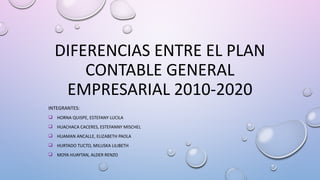 DIFERENCIAS ENTRE EL PLAN
CONTABLE GENERAL
EMPRESARIAL 2010-2020
INTEGRANTES:
 HORNA QUISPE, ESTEFANY LUCILA
 HUACHACA CACERES, ESTEFANNY MISCHEL
 HUAMAN ANCALLE, ELIZABETH PAOLA
 HURTADO TUCTO, MILUSKA LILIBETH
 MOYA HUAYTAN, ALDER RENZO
 