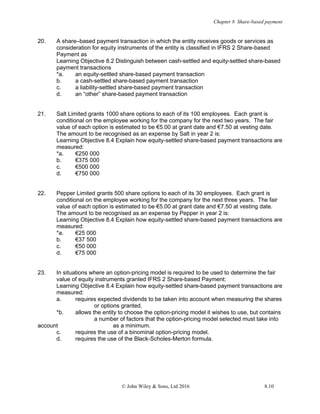 Chapter 8 Share-based payment
© John Wiley & Sons, Ltd 2016 8.10
20. A share–based payment transaction in which the entity receives goods or services as
consideration for equity instruments of the entity is classified in IFRS 2 Share-based
Payment as
Learning Objective 8.2 Distinguish between cash-settled and equity-settled share-based
payment transactions
*a. an equity-settled share-based payment transaction
b. a cash-settled share-based payment transaction
c. a liability-settled share-based payment transaction
d. an “other” share-based payment transaction
21. Salt Limited grants 1000 share options to each of its 100 employees. Each grant is
conditional on the employee working for the company for the next two years. The fair
value of each option is estimated to be €5.00 at grant date and €7.50 at vesting date.
The amount to be recognised as an expense by Salt in year 2 is:
Learning Objective 8.4 Explain how equity-settled share-based payment transactions are
measured:
*a. €250 000
b. €375 000
c. €500 000
d. €750 000
22. Pepper Limited grants 500 share options to each of its 30 employees. Each grant is
conditional on the employee working for the company for the next three years. The fair
value of each option is estimated to be €5.00 at grant date and €7.50 at vesting date.
The amount to be recognised as an expense by Pepper in year 2 is:
Learning Objective 8.4 Explain how equity-settled share-based payment transactions are
measured:
*a. €25 000
b. €37 500
c. €50 000
d. €75 000
23. In situations where an option-pricing model is required to be used to determine the fair
value of equity instruments granted IFRS 2 Share-based Payment:
Learning Objective 8.4 Explain how equity-settled share-based payment transactions are
measured:
a. requires expected dividends to be taken into account when measuring the shares
or options granted.
*b. allows the entity to choose the option-pricing model it wishes to use, but contains
a number of factors that the option-pricing model selected must take into
account as a minimum.
c. requires the use of a binominal option-pricing model.
d. requires the use of the Black-Scholes-Merton formula.
 