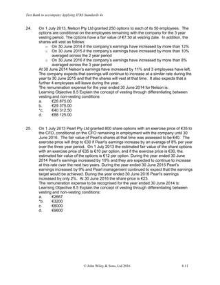Test Bank to accompany Applying IFRS Standards 4e
© John Wiley & Sons, Ltd 2016 8.11
24. On 1 July 2013, Nelson Pty Ltd granted 250 options to each of its 50 employees. The
options are conditional on the employees remaining with the company for the 3 year
vesting period. The options have a fair value of €7.50 at vesting date. In addition, the
shares will vest as follows:
o On 30 June 2014 if the company’s earnings have increased by more than 12%
o On 30 June 2015 if the company’s earnings have increased by more than 10%
averaged across the 2 year period
o On 30 June 2016 if the company’s earnings have increased by more than 8%
averaged across the 3 year period
At 30 June 2014 Nelson’s earnings have increased by 11% and 3 employees have left.
The company expects that earnings will continue to increase at a similar rate during the
year to 30 June 2015 and that the shares will vest at that time. It also expects that a
further 4 employees will leave during the year.
The remuneration expense for the year ended 30 June 2014 for Nelson is:
Learning Objective 8.5 Explain the concept of vesting through differentiating between
vesting and non-vesting conditions
a. €26 875.00
b. €29 375.00
*c. €40 312.50
d. €88 125.00
25. On 1 July 2013 Pearl Pty Ltd granted 800 share options with an exercise price of €35 to
the CFO, conditional on the CFO remaining in employment with the company until 30
June 2016. The fair value of Pearl’s shares at that time was assessed to be €40. The
exercise price will drop to €30 if Pearl’s earnings increase by an average of 8% per year
over the three year period. On 1 July 2013 the estimated fair value of the share options
with an exercise price of €35 is €10 per option, and if the exercise price is €30, the
estimated fair value of the options is €12 per option. During the year ended 30 June
2014 Pearl’s earnings increased by 10% and they are expected to continue to increase
at this rate over the next two years. During the year ended 30 June 2015 Pearl’s
earnings increased by 9% and Pearl management continued to expect that the earnings
target would be achieved. During the year ended 30 June 2016 Pearl’s earnings
increased by only 2%. At 30 June 2016 the share price is €23.
The remuneration expense to be recognised for the year ended 30 June 2014 is:
Learning Objective 8.5 Explain the concept of vesting through differentiating between
vesting and non-vesting conditions:
a. €2667
*b. €3200
c. €8000
d. €9600
 