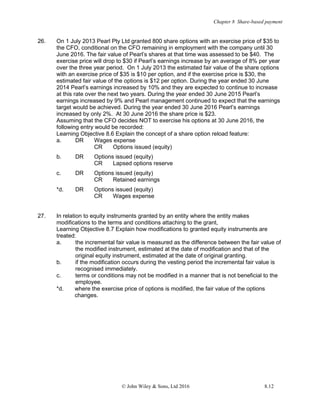 Chapter 8 Share-based payment
© John Wiley & Sons, Ltd 2016 8.12
26. On 1 July 2013 Pearl Pty Ltd granted 800 share options with an exercise price of $35 to
the CFO, conditional on the CFO remaining in employment with the company until 30
June 2016. The fair value of Pearl’s shares at that time was assessed to be $40. The
exercise price will drop to $30 if Pearl’s earnings increase by an average of 8% per year
over the three year period. On 1 July 2013 the estimated fair value of the share options
with an exercise price of $35 is $10 per option, and if the exercise price is $30, the
estimated fair value of the options is $12 per option. During the year ended 30 June
2014 Pearl’s earnings increased by 10% and they are expected to continue to increase
at this rate over the next two years. During the year ended 30 June 2015 Pearl’s
earnings increased by 9% and Pearl management continued to expect that the earnings
target would be achieved. During the year ended 30 June 2016 Pearl’s earnings
increased by only 2%. At 30 June 2016 the share price is $23.
Assuming that the CFO decides NOT to exercise his options at 30 June 2016, the
following entry would be recorded:
Learning Objective 8.6 Explain the concept of a share option reload feature:
a. DR Wages expense
CR Options issued (equity)
b. DR Options issued (equity)
CR Lapsed options reserve
c. DR Options issued (equity)
CR Retained earnings
*d. DR Options issued (equity)
CR Wages expense
27. In relation to equity instruments granted by an entity where the entity makes
modifications to the terms and conditions attaching to the grant,
Learning Objective 8.7 Explain how modifications to granted equity instruments are
treated:
a. the incremental fair value is measured as the difference between the fair value of
the modified instrument, estimated at the date of modification and that of the
original equity instrument, estimated at the date of original granting.
b. if the modification occurs during the vesting period the incremental fair value is
recognised immediately.
c. terms or conditions may not be modified in a manner that is not beneficial to the
employee.
*d. where the exercise price of options is modified, the fair value of the options
changes.
 