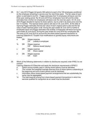 Test Bank to accompany Applying IFRS Standards 4e
© John Wiley & Sons, Ltd 2016 8.13
28. On 1 July 2013 Poggio Ltd grants 300 options to each of its 100 employees conditional
on the employee remaining in service over the next three years. The fair value of each
option is estimated to be $12. Poggio estimates that 15 employees will leave over the
three year vesting period. By 30 June 2014 four employees have left and the entity
estimates that a further ten employees will leave over the next two years. On 30 June
2014 Poggio decided to reprice its share options, due to a fall in its share price over the
last 12 months. The repriced share options will vest on 30 June 2016. At the date of
repricing Poggio estimates that the fair value of each original option is $3 and the fair
value of each repriced option is $5. During the year ended 30 June 2015 a further 6
employees leave and Poggio estimates that another 3 employees will leave during the
year ended 30 June 2016. During the year ended 30 June 2016 four employees left.
The entry at 30 June 2015 to account for the share based payment transaction is:
Learning Objective 8.7 Explain how modifications to granted equity instruments are
treated:
a. DR Wages expense
CR Liability to employee
*b. DR Wages expense
CR Options issued (equity)
c. DR Wages expense
CR Share capital
d. DR Wages expense
CR Cash
29. Which of the following statements in relation to disclosures required under IFRS 2 is not
correct?
Learning Objective 8.9 Describe and apply the disclosure requirements of IFRS 2:
a. Option pricing models used in valuing share options must be identified.
b. The number and weighted average exercise price of share options outstanding at
the beginning and end of each period must be disclosed.
c. Information about share-based payment arrangements that are substantially the
same may be aggregated.
*d. The total expense arising from share-based payment transactions in which the
services qualified for recognition as an asset must be disclosed.
 