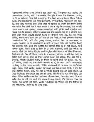 happened to be some tinker’s ass teeth red. The poor ass seeing the
two wives coming with the creels, thought it was the tinkers coming
to flit or relieve him, fell a-crying, the two wives threw their fish a’
awa’, and ran hame like mad persons, crying they had seen the deil,
ay, the very horned deil, and that he spoke to them but they didna
ken what he said, for it was waur than a highlandman’s; the whole
town was in an uproar; some would go with picks and spades, and
hagg him to pieces; others would go and catch him in a strong net,
and then they would either hang or drown him. Na, na, co’ Wise
Willie, we manna cast out wi’ him at the first, as he’s gotten the twa
burden’s o’ fish, he’ll e’en gang his wa, and no fash us nae mair; he
is o’er souple to be catch’d in a net; a’ your pith will neither hang
nor drown him, and the kintra he comes frae is a’ het coals, he’d
never burn. We’ll gae to him in a civil manner, and see what he
wants. Get out Witty Eppie and lingle-tail’d Nancy wi’ the Bible and
Psalm-book. So aff they came in a crowd, either to kill the deil, or
catch him alive; and as they came near the place, the ass fell a-
crying, which caused many of them to faint and run back. Na, na,
co’ Willie, that’s no the deil’s words at a’, its my Lord’s trumpeter,
routing on his brass whistle. Willie ventured till he saw the ass’s twa
lugs. Now, said Willie, come forward, an’ haud him fast, I see his
twa horns; hech, sirs, he has a white beard like an auld man. So
they inclosed the poor ass on all sides, thinking it was the deil; but
when Wise Willie saw he had nae cloven feet, he cried out, Scarna
lads, this is not the deil, it’s some living beast; it’s neither cow nor
horse. An’ what is’t then, Willie? Indeed, co Willie, it’s the father of
the maukins, I ken by its lang lugs.
 