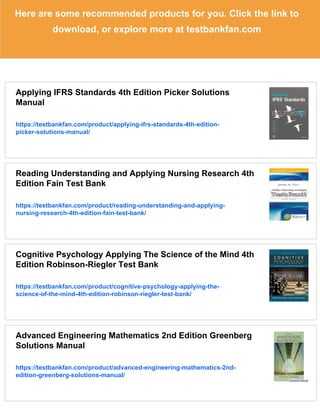 Here are some recommended products for you. Click the link to
download, or explore more at testbankfan.com
Applying IFRS Standards 4th Edition Picker Solutions
Manual
https://testbankfan.com/product/applying-ifrs-standards-4th-edition-
picker-solutions-manual/
Reading Understanding and Applying Nursing Research 4th
Edition Fain Test Bank
https://testbankfan.com/product/reading-understanding-and-applying-
nursing-research-4th-edition-fain-test-bank/
Cognitive Psychology Applying The Science of the Mind 4th
Edition Robinson-Riegler Test Bank
https://testbankfan.com/product/cognitive-psychology-applying-the-
science-of-the-mind-4th-edition-robinson-riegler-test-bank/
Advanced Engineering Mathematics 2nd Edition Greenberg
Solutions Manual
https://testbankfan.com/product/advanced-engineering-mathematics-2nd-
edition-greenberg-solutions-manual/
 