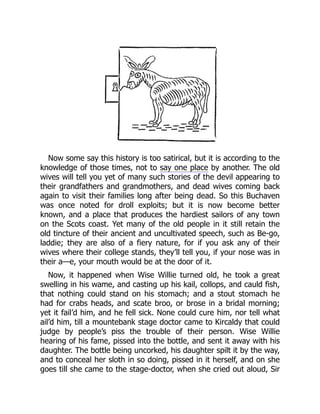 Now some say this history is too satirical, but it is according to the
knowledge of those times, not to say one place by another. The old
wives will tell you yet of many such stories of the devil appearing to
their grandfathers and grandmothers, and dead wives coming back
again to visit their families long after being dead. So this Buchaven
was once noted for droll exploits; but it is now become better
known, and a place that produces the hardiest sailors of any town
on the Scots coast. Yet many of the old people in it still retain the
old tincture of their ancient and uncultivated speech, such as Be-go,
laddie; they are also of a fiery nature, for if you ask any of their
wives where their college stands, they’ll tell you, if your nose was in
their a—e, your mouth would be at the door of it.
Now, it happened when Wise Willie turned old, he took a great
swelling in his wame, and casting up his kail, collops, and cauld fish,
that nothing could stand on his stomach; and a stout stomach he
had for crabs heads, and scate broo, or brose in a bridal morning;
yet it fail’d him, and he fell sick. None could cure him, nor tell what
ail’d him, till a mountebank stage doctor came to Kircaldy that could
judge by people’s piss the trouble of their person. Wise Willie
hearing of his fame, pissed into the bottle, and sent it away with his
daughter. The bottle being uncorked, his daughter spilt it by the way,
and to conceal her sloth in so doing, pissed in it herself, and on she
goes till she came to the stage-doctor, when she cried out aloud, Sir
 