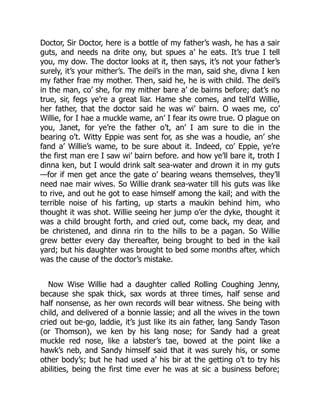 Doctor, Sir Doctor, here is a bottle of my father’s wash, he has a sair
guts, and needs na drite ony, but spues a’ he eats. It’s true I tell
you, my dow. The doctor looks at it, then says, it’s not your father’s
surely, it’s your mither’s. The deil’s in the man, said she, divna I ken
my father frae my mother. Then, said he, he is with child. The deil’s
in the man, co’ she, for my mither bare a’ de bairns before; dat’s no
true, sir, fegs ye’re a great liar. Hame she comes, and tell’d Willie,
her father, that the doctor said he was wi’ bairn. O waes me, co’
Willie, for I hae a muckle wame, an’ I fear its owre true. O plague on
you, Janet, for ye’re the father o’t, an’ I am sure to die in the
bearing o’t. Witty Eppie was sent for, as she was a houdie, an’ she
fand a’ Willie’s wame, to be sure about it. Indeed, co’ Eppie, ye’re
the first man ere I saw wi’ bairn before. and how ye’ll bare it, troth I
dinna ken, but I would drink salt sea-water and drown it in my guts
—for if men get ance the gate o’ bearing weans themselves, they’ll
need nae mair wives. So Willie drank sea-water till his guts was like
to rive, and out he got to ease himself among the kail; and with the
terrible noise of his farting, up starts a maukin behind him, who
thought it was shot. Willie seeing her jump o’er the dyke, thought it
was a child brought forth, and cried out, come back, my dear, and
be christened, and dinna rin to the hills to be a pagan. So Willie
grew better every day thereafter, being brought to bed in the kail
yard; but his daughter was brought to bed some months after, which
was the cause of the doctor’s mistake.
Now Wise Willie had a daughter called Rolling Coughing Jenny,
because she spak thick, sax words at three times, half sense and
half nonsense, as her own records will bear witness. She being with
child, and delivered of a bonnie lassie; and all the wives in the town
cried out be-go, laddie, it’s just like its ain father, lang Sandy Tason
(or Thomson), we ken by his lang nose; for Sandy had a great
muckle red nose, like a labster’s tae, bowed at the point like a
hawk’s neb, and Sandy himself said that it was surely his, or some
other body’s; but he had used a’ his bir at the getting o’t to try his
abilities, being the first time ever he was at sic a business before;
 