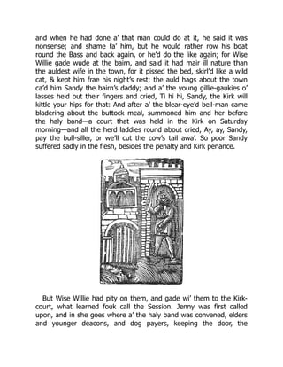 and when he had done a’ that man could do at it, he said it was
nonsense; and shame fa’ him, but he would rather row his boat
round the Bass and back again, or he’d do the like again; for Wise
Willie gade wude at the bairn, and said it had mair ill nature than
the auldest wife in the town, for it pissed the bed, skirl’d like a wild
cat, & kept him frae his night’s rest; the auld hags about the town
ca’d him Sandy the bairn’s daddy; and a’ the young gillie-gaukies o’
lasses held out their fingers and cried, Ti hi hi, Sandy, the Kirk will
kittle your hips for that: And after a’ the blear-eye’d bell-man came
bladering about the buttock meal, summoned him and her before
the haly band—a court that was held in the Kirk on Saturday
morning—and all the herd laddies round about cried, Ay, ay, Sandy,
pay the bull-siller, or we’ll cut the cow’s tail awa’. So poor Sandy
suffered sadly in the flesh, besides the penalty and Kirk penance.
But Wise Willie had pity on them, and gade wi’ them to the Kirk-
court, what learned fouk call the Session. Jenny was first called
upon, and in she goes where a’ the haly band was convened, elders
and younger deacons, and dog payers, keeping the door, the
 