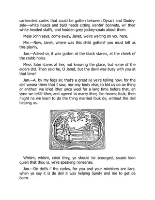 cankerdest carles that could be gotten between Dysart and Duddy-
side—white heads and bald heads sitting wantin’ bonnets, wi’ their
white headed staffs, and hodden grey jockey-coats about them.
Mess John says, come away, Janet, we’re waiting on you here.
Min.—Now, Janet, where was this child gotten? you must tell us
this plainly.
Jan.—Adeed sir, it was gotten at the black stanes, at the cheek of
the crabb holes.
Mess John stares at her, not knowing the place, but some of the
elders did. Then said he, O Janet, but the devil was busy with you at
that time!
Jan.—A, by my fegs sir, that’s a great lie ye’re telling now, for the
deil wasna there that I saw, nor ony body else, to bid us do ae thing
or anither: we lo’ed ither unco weel for a lang time before that, an
syne we tell’d ither, and agreed to marry ither, like honest fouk; then
might na we learn to do the thing married fouk do, without the deil
helping us.
Whisht, whisht, cried they, ye should be scourged, sausie loon
quien that thou is, ye’re speaking nonsense.
Jan.—De deil’s i’ the carles, for you and your ministers are liars,
when ye say it is de deil it was helping Sandy and me to get de
bairn.
 