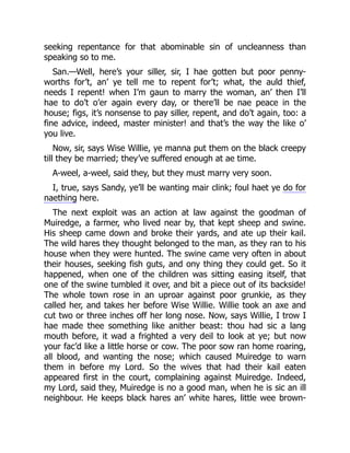 seeking repentance for that abominable sin of uncleanness than
speaking so to me.
San.—Well, here’s your siller, sir, I hae gotten but poor penny-
worths for’t, an’ ye tell me to repent for’t; what, the auld thief,
needs I repent! when I’m gaun to marry the woman, an’ then I’ll
hae to do’t o’er again every day, or there’ll be nae peace in the
house; figs, it’s nonsense to pay siller, repent, and do’t again, too: a
fine advice, indeed, master minister! and that’s the way the like o’
you live.
Now, sir, says Wise Willie, ye manna put them on the black creepy
till they be married; they’ve suffered enough at ae time.
A-weel, a-weel, said they, but they must marry very soon.
I, true, says Sandy, ye’ll be wanting mair clink; foul haet ye do for
naething here.
The next exploit was an action at law against the goodman of
Muiredge, a farmer, who lived near by, that kept sheep and swine.
His sheep came down and broke their yards, and ate up their kail.
The wild hares they thought belonged to the man, as they ran to his
house when they were hunted. The swine came very often in about
their houses, seeking fish guts, and ony thing they could get. So it
happened, when one of the children was sitting easing itself, that
one of the swine tumbled it over, and bit a piece out of its backside!
The whole town rose in an uproar against poor grunkie, as they
called her, and takes her before Wise Willie. Willie took an axe and
cut two or three inches off her long nose. Now, says Willie, I trow I
hae made thee something like anither beast: thou had sic a lang
mouth before, it wad a frighted a very deil to look at ye; but now
your fac’d like a little horse or cow. The poor sow ran home roaring,
all blood, and wanting the nose; which caused Muiredge to warn
them in before my Lord. So the wives that had their kail eaten
appeared first in the court, complaining against Muiredge. Indeed,
my Lord, said they, Muiredge is no a good man, when he is sic an ill
neighbour. He keeps black hares an’ white hares, little wee brown-
 