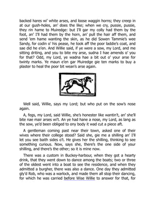backed hares wi’ white arses, and loose waggin horns; they creep in
at our gush-holes, an’ does the like; when we cry, pussie, pussie,
they rin hame to Muiredge: but I’ll gar my colly had them by the
foot, an’ I’ll had them by the horn, an’ pull the hair aff them, and
send ’em hame wanting the skin, as he did Sowen Tammie’s wee
Sandy, for codin o’ his pease, he took aff the poor laddie’s coat, and
sae did he e’en. And Willie said, if ye were a sow, my Lord, and me
sitting driting, and you to bite my arse, sudna I hae amends o’ you
for that? Odd, my Lord, ye wadna hae a bit out o’ your arse for
twinty marks. Ye maun e’en gar Muiredge gie ten marks to buy a
plaster to heal the poor bit wean’s arse again.
Well said, Willie, says my Lord; but who put on the sow’s nose
again.
A, fegs, my Lord, said Willie, she’s honester like wantin’t, an’ she’ll
bite nae mair arses wi’t. An ye had hane a nose, my Lord, as lang as
the sow, ye’d been obliged to ony body it wad cut a piece aft.
A gentleman coming past near their town, asked one of their
wives where their college stood? Said she, gie me a shilling an’ I’ll
let you see baith sides o’t. He gives her the shilling, thinking to see
something curious. Now, says she, there’s the one side of your
shilling, and there’s the other; so it is mine now.
There was a custom in Buckey-harbour, when they got a hearty
drink, that they went down to dance among the boats; two or three
of the oldest went into a boat to see the residence, and when they
admitted a burgher, there was also a dance. One day they admitted
gly’d Rob, who was a warlock, and made them all stop their dancing,
for which he was carried before Wise Willie to answer for that, for
 