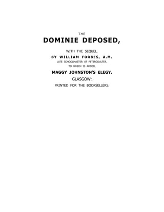 T H E
DOMINIE DEPOSED,
WITH THE SEQUEL.
B Y W I L L I A M F O R B E S , A . M .
LATE SCHOOLMASTER AT PETERCOULTER.
TO WHICH IS ADDED,
MAGGY JOHNSTON’S ELEGY.
GLASGOW:
PRINTED FOR THE BOOKSELLERS.
 