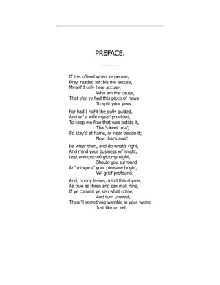 PREFACE.
If this offend when ye peruse,
Pray, reader, let this me excuse,
Myself I only here accuse,
Who am the cause,
That e’er ye had this piece of news
To split your jaws.
For had I right the gully guided,
And wi’ a wife mysel’ provided,
To keep me frae that wae betide it,
That’s kent to a’,
I’d stay’d at hame, or near beside it;
Now that’s awa’.
Be wiser then, and do what’s right,
And mind your business wi’ might,
Lest unexpected gloomy night,
Should you surround
An’ mingle a’ your pleasure bright,
Wi’ grief profound.
And, bonny lasses, mind this rhyme,
As true as three and sax mak nine,
If ye commit ye ken what crime,
And turn unweel,
There’ll something wamble in your wame
Just like an eel.
 