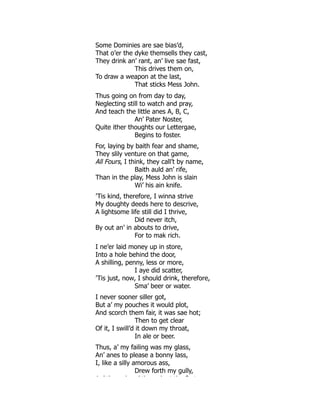 Some Dominies are sae bias’d,
That o’er the dyke themsells they cast,
They drink an’ rant, an’ live sae fast,
This drives them on,
To draw a weapon at the last,
That sticks Mess John.
Thus going on from day to day,
Neglecting still to watch and pray,
And teach the little anes A, B, C,
An’ Pater Noster,
Quite ither thoughts our Lettergae,
Begins to foster.
For, laying by baith fear and shame,
They slily venture on that game,
All Fours, I think, they call’t by name,
Baith auld an’ rife,
Than in the play, Mess John is slain
Wi’ his ain knife.
’Tis kind, therefore, I winna strive
My doughty deeds here to descrive,
A lightsome life still did I thrive,
Did never itch,
By out an’ in abouts to drive,
For to mak rich.
I ne’er laid money up in store,
Into a hole behind the door,
A shilling, penny, less or more,
I aye did scatter,
’Tis just, now, I should drink, therefore,
Sma’ beer or water.
I never sooner siller got,
But a’ my pouches it would plot,
And scorch them fair, it was sae hot;
Then to get clear
Of it, I swill’d it down my throat,
In ale or beer.
Thus, a’ my failing was my glass,
An’ anes to please a bonny lass,
I, like a silly amorous ass,
Drew forth my gully,
A ’ th h ’ th h t th fi t
 