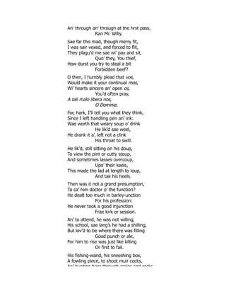 An’ through an’ through at the first pass,
Ran Mr. Willy.
Sae far this mad, though merry fit,
I was sair vexed, and forced to flit,
They plagu’d me sae wi’ pay and sit,
Quo’ they, You thief,
How durst you try to steal a bit
Forbidden beef?
O then, I humbly plead that vos,
Would make it your continual mos,
Wi’ hearts sincere an’ open os,
You’d often pray,
A tali malo libera nos,
O Dominie.
For, hark, I’ll tell you what they think,
Since I left handling pen an’ ink:
Wae worth that weary soup o’ drink
He lik’d sae weel,
He drank it a’, left not a clink
His throat to swill.
He lik’d, still sitting on his doup,
To view the pint or cutty stoup,
And sometimes lasses overcoup,
Upo’ their keels,
This made the lad at length to loup,
And tak his heels.
Then was it not a grand presumption,
To ca’ him doctor o’ the function?
He dealt too much in barley-unction
For his profession:
He never took a good injunction
Frae kirk or session.
An’ to attend, he was not willing,
His school, sae lang’s he had a shilling,
But lov’d to be where there was filling
Good punch or ale,
For him to rise was just like killing
Or first to fail.
His fishing-wand, his sneeshing box,
A fowling piece, to shoot muir cocks,
An’ hunting hare through craigs and rocks
 