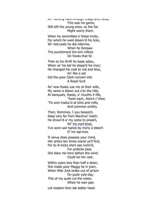 An hunting hare through craigs and rocks,
This was his game,
Still left the young anes, so the fox
Might worry them.
When he committed a’ these tricks,
For which he weel deserv’d his licks,
Wi’ red-coats he did intermix,
When he foresaw
The punishment the kirk inflicts
On fowks that fa’.
Then to his thrift he bade adieu,
When wi’ his tail he stopp’d his mou’,
He changed his coat to red and blue,
An’ like a sot
Did the poor Clerk convert into
A Royal Scot.
An’ now fowks use me at their wills,
My name is blawn out o’er the hills,
At banquets, feasts, a’ mouths it fills,
’Twixt each, Here’s t’ thee,
’Tis sore traduc’d at kilns and mills,
And common smithy.
Then, Dominies, I you beseech,
Keep very far from Bacchus’ reach,
He drown’d a’ my cares to preach,
Wi’ his ma’t-bree,
I’ve wore sair banes by mony a bleech
O’ his tap-tree.
If venus does possess your mind,
Her antics ten times warse ye’ll find,
For to ill tricks she’s sae inclin’d,
For praticks past,
She blew me here before the wind:
Cauld be her cast.
Within years less than half a dizen,
She made poor Maggy lie in jizen,
When little Jock brake out of prison
On gude yule-day,
This of my quiet cut the wisen,
Whan he wan gae.
Let readers then tak better heed,
 